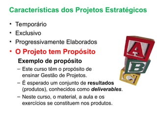 • Temporário
• Exclusivo
• Progressivamente Elaborados
• O Projeto tem Propósito
Exemplo de propósito
– Este curso têm o propósito de
ensinar Gestão de Projetos.
– É esperado um conjunto de resultados
(produtos), conhecidos como deliverables.
– Neste curso, o material, a aula e os
exercícios se constituem nos produtos.
Características dos Projetos Estratégicos
 