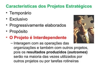 Características dos Projetos Estratégicos
• Temporário
• Exclusivo
• Progressivamente elaborados
• Propósito
• O Projeto é Interdependente
– Interagem com as operações das
organizações e também com outros projetos,
pois os resultados produzidos (outcomes)
serão na maioria das vezes utilizados por
outros projetos ou por tarefas rotineiras
 