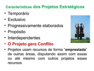 Características dos Projetos Estratégicos
• Temporário
• Exclusivo
• Progressivamente elaborados
• Propósito
• Interdependentes
• O Projeto gera Conflito
• Projetos usam recursos de forma “emprestada”
de outras áreas, disputando assim com essas
ou até mesmo com outros projetos esses
recursos
 