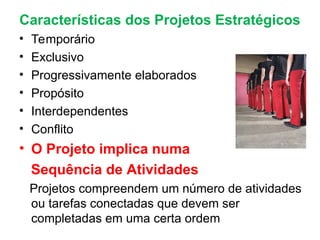 Características dos Projetos Estratégicos
• Temporário
• Exclusivo
• Progressivamente elaborados
• Propósito
• Interdependentes
• Conflito
• O Projeto implica numa
Sequência de Atividades
Projetos compreendem um número de atividades
ou tarefas conectadas que devem ser
completadas em uma certa ordem
 