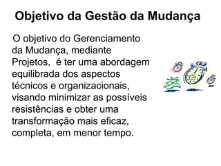 O objetivo do Gerenciamento
da Mudança, mediante
Projetos, é ter uma abordagem
equilibrada dos aspectos
técnicos e organizacionais,
visando minimizar as possíveis
resistências e obter uma
transformação mais eficaz,
completa, em menor tempo.
Objetivo da Gestão da Mudança
 