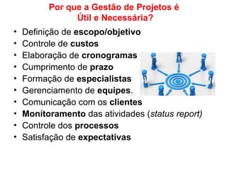 Por que a Gestão de Projetos é
Útil e Necessária?
• Definição de escopo/objetivo
• Controle de custos
• Elaboração de cronogramas
• Cumprimento de prazo
• Formação de especialistas
• Gerenciamento de equipes.
• Comunicação com os clientes
• Monitoramento das atividades (status report)
• Controle dos processos
• Satisfação de expectativas
 