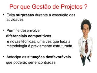 Por que Gestão de Projetos ?
• Evita surpresas durante a execução das
atividades.
• Permite desenvolver
diferenciais competitivos
e novas técnicas, uma vez que toda a
metodologia é previamente estruturada.
• Antecipa as situações desfavoráveis
que poderão ser encontradas.
 