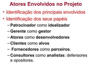 Atores Envolvidos no Projeto
• Identificação dos principais envolvidos
• Identificação dos seus papéis
–Patrocinador como idealizador
–Gerente como gestor
–Atores como desenvolvedores
–Clientes como alvos
– Fornecedores como parceiros.
–Consultores como analistas: defensores
e opositores.
 