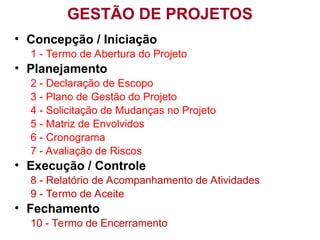 Prof. Sérgio Alves - Projetos 2007
GESTÃO DE PROJETOS
• Concepção / Iniciação
1 - Termo de Abertura do Projeto
• Planejamento
2 - Declaração de Escopo
3 - Plano de Gestão do Projeto
4 - Solicitação de Mudanças no Projeto
5 - Matriz de Envolvidos
6 - Cronograma
7 - Avaliação de Riscos
• Execução / Controle
8 - Relatório de Acompanhamento de Atividades
9 - Termo de Aceite
• Fechamento
10 - Termo de Encerramento
 