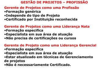 GESTÃO DE PROJETOS – PROFISSÃO
Gerente de Projetos como uma Profissão
•Formação genérica
•Independe do tipo de Projeto
•Certificado por Instituição reconhecida
Gerente de Projetos como uma Liderança Nata
•Formação especifica
•Especialista em sua área de atuação
•Não precisa de certificações ou cursos
Gerente de Projeto como uma Liderança Gerencial
•Formação especifica
•Especialista em sua área de atuação
•Estar atualizado em técnicas de Gerenciamento
de projetos
•Não é necessariamente Certificado.
 