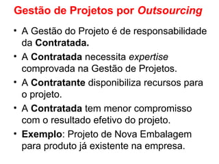 Gestão de Projetos por Outsourcing
• A Gestão do Projeto é de responsabilidade
da Contratada.
• A Contratada necessita expertise
comprovada na Gestão de Projetos.
• A Contratante disponibiliza recursos para
o projeto.
• A Contratada tem menor compromisso
com o resultado efetivo do projeto.
• Exemplo: Projeto de Nova Embalagem
para produto já existente na empresa.
 