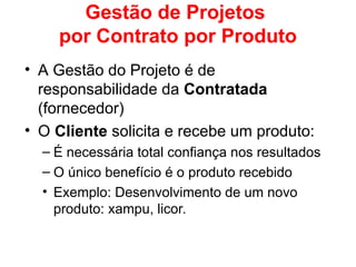Gestão de Projetos
por Contrato por Produto
• A Gestão do Projeto é de
responsabilidade da Contratada
(fornecedor)
• O Cliente solicita e recebe um produto:
– É necessária total confiança nos resultados
– O único benefício é o produto recebido
• Exemplo: Desenvolvimento de um novo
produto: xampu, licor.
 