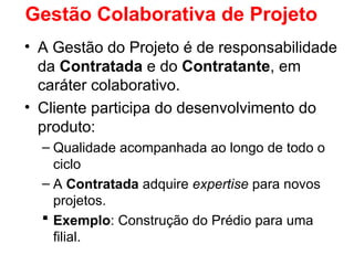 Gestão Colaborativa de Projeto
• A Gestão do Projeto é de responsabilidade
da Contratada e do Contratante, em
caráter colaborativo.
• Cliente participa do desenvolvimento do
produto:
– Qualidade acompanhada ao longo de todo o
ciclo
– A Contratada adquire expertise para novos
projetos.
 Exemplo: Construção do Prédio para uma
filial.
 