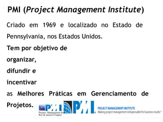 GERENCIAMENTO DE PROJETOS
GERENCIAMENTO DE PROJETOS VISÃO PMI
PMI (Project Management Institute)
Criado em 1969 e localizado no Estado de
Pennsylvania, nos Estados Unidos.
Tem por objetivo de
organizar,
difundir e
incentivar
as Melhores Práticas em Gerenciamento de
Projetos.
 