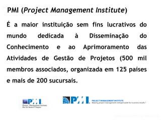 GERENCIAMENTO DE PROJETOS
GERENCIAMENTO DE PROJETOS VISÃO PMI
PMI (Project Management Institute)
É a maior instituição sem fins lucrativos do
mundo dedicada à Disseminação do
Conhecimento e ao Aprimoramento das
Atividades de Gestão de Projetos (500 mil
membros associados, organizada em 125 países
e mais de 200 sucursais.
 