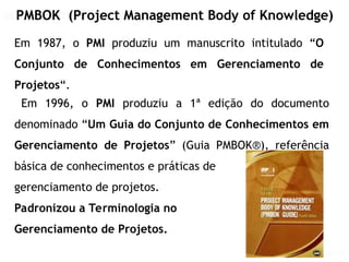 GERENCIAMENTO DE PROJETOS
GERENCIAMENTO DE PROJETOS VISÃO PMI
PMBOK (Project Management Body of Knowledge)
Em 1987, o PMI produziu um manuscrito intitulado “O
Conjunto de Conhecimentos em Gerenciamento de
Projetos“.
Em 1996, o PMI produziu a 1ª edição do documento
denominado “Um Guia do Conjunto de Conhecimentos em
Gerenciamento de Projetos” (Guia PMBOK®), referência
básica de conhecimentos e práticas de
gerenciamento de projetos.
Padronizou a Terminologia no
Gerenciamento de Projetos.
 