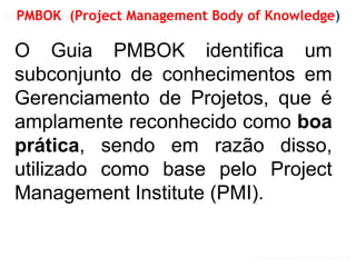 GERENCIAMENTO DE PROJETOS
GERENCIAMENTO DE PROJETOS VISÃO PMI
PMBOK (Project Management Body of Knowledge)
O Guia PMBOK identifica um
subconjunto de conhecimentos em
Gerenciamento de Projetos, que é
amplamente reconhecido como boa
prática, sendo em razão disso,
utilizado como base pelo Project
Management Institute (PMI).
 