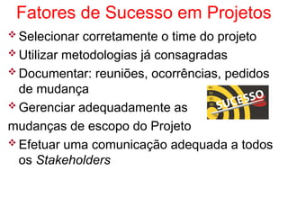 Fatores de Sucesso em Projetos
 Selecionar corretamente o time do projeto
 Utilizar metodologias já consagradas
 Documentar: reuniões, ocorrências, pedidos
de mudança
 Gerenciar adequadamente as
mudanças de escopo do Projeto
 Efetuar uma comunicação adequada a todos
os Stakeholders
 