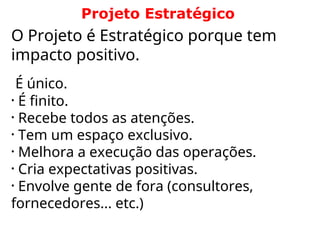 O Projeto é Estratégico porque tem
impacto positivo.
É único.
• É finito.
• Recebe todos as atenções.
• Tem um espaço exclusivo.
• Melhora a execução das operações.
• Cria expectativas positivas.
• Envolve gente de fora (consultores,
fornecedores... etc.)
Projeto Estratégico
 
