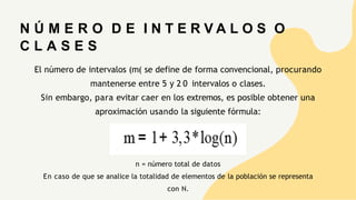 El número de intervalos (m( se define de forma convencional, procurando
mantenerse entre 5 y 2 0 intervalos o clases.
Sin embargo, para evitar caer en los extremos, es posible obtener una
aproximación usando la siguiente fórmula:
N Ú M E R O D E I N T E R V A L O S O
C L A S E S
n = número total de datos
En caso de que se analice la totalidad de elementos de la población se representa
con N.
 