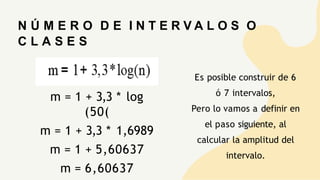 N Ú M E R O D E I N T E R V A L O S O
C L A S E S
m = 1 + 3,3 * log
(50(
m = 1 + 3,3 * 1,6989
m = 1 + 5,60637
m = 6,60637
Es posible construir de 6
ó 7 intervalos,
Pero lo vamos a definir en
el paso siguiente, al
calcular la amplitud del
intervalo.
 