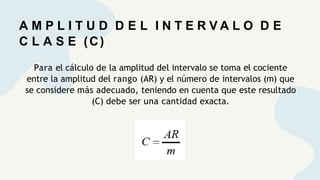 A M P L I T U D D E L I N T E R V A L O D E
C L A S E (C)
Para el cálculo de la amplitud del intervalo se toma el cociente
entre la amplitud del rango (AR) y el número de intervalos (m) que
se considere más adecuado, teniendo en cuenta que este resultado
(C) debe ser una cantidad exacta.
 