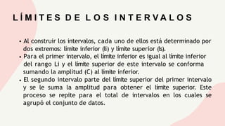 L Í M I T E S D E L O S I N T E R V A L O S
Al construir los intervalos, cada uno de ellos está determinado por
dos extremos: límite inferior (li) y límite superior (ls).
Para el primer intervalo, el límite inferior es igual al límite inferior
del rango Li y el límite superior de este intervalo se conforma
sumando la amplitud (C) al límite inferior.
El segundo intervalo parte del límite superior del primer intervalo
y se le suma la amplitud para obtener el límite superior. Este
proceso se repite para el total de intervalos en los cuales se
agrupó el conjunto de datos.
 