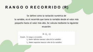 Se define como la variación numérica de
la variable, es el recorrido que toma la variable desde el valor más
pequeño hasta el valor más alto. Se calcula mediante la siguiente
ecuación:
R A N G O O R E C O R R I D O (R)
 