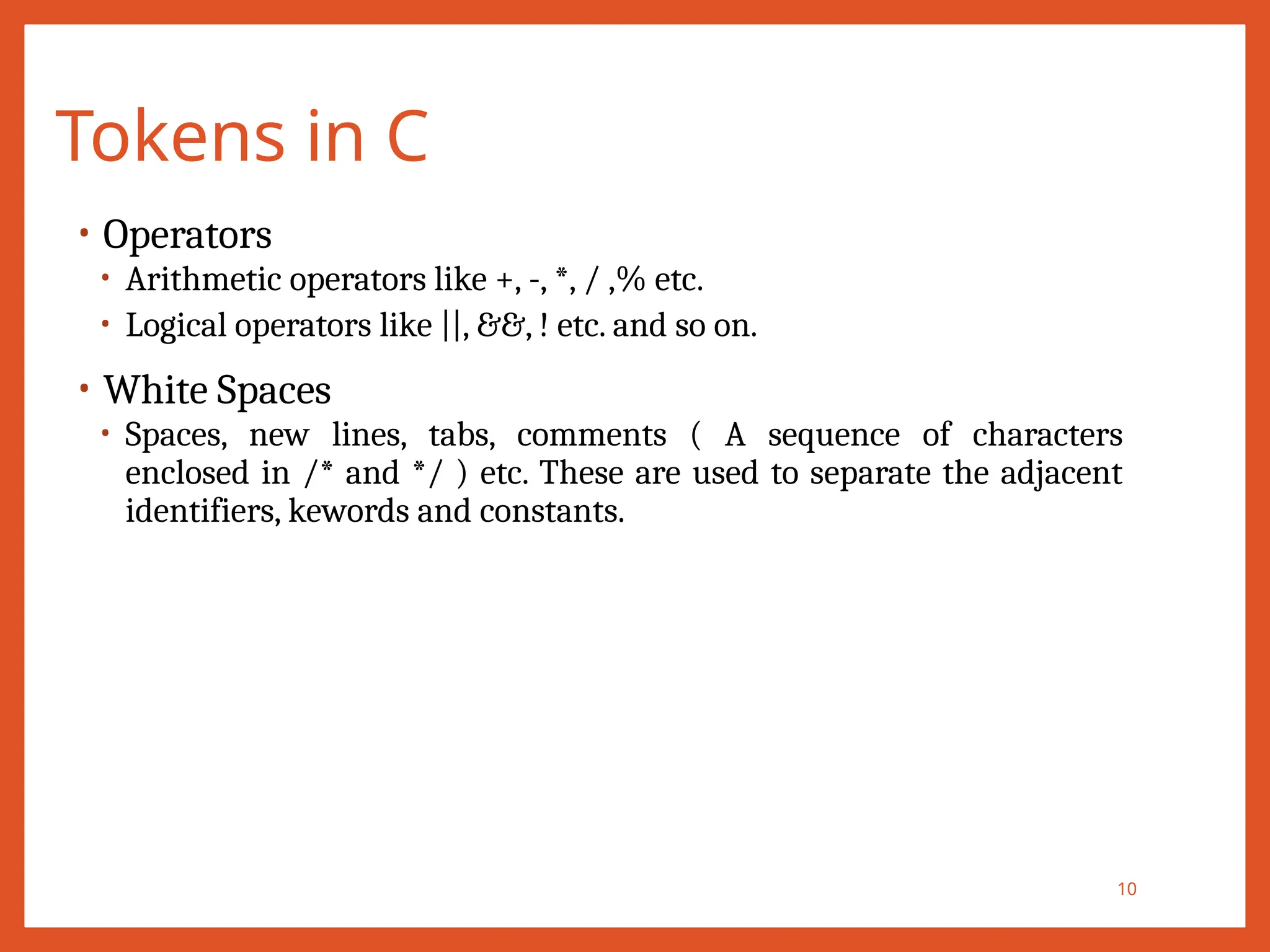 Tokens in C
10
• Operators
• Arithmetic operators like +, -, *, / ,% etc.
• Logical operators like ||, &&, ! etc. and so on.
• White Spaces
• Spaces, new lines, tabs, comments ( A sequence of characters
enclosed in /* and */ ) etc. These are used to separate the adjacent
identifiers, kewords and constants.
 