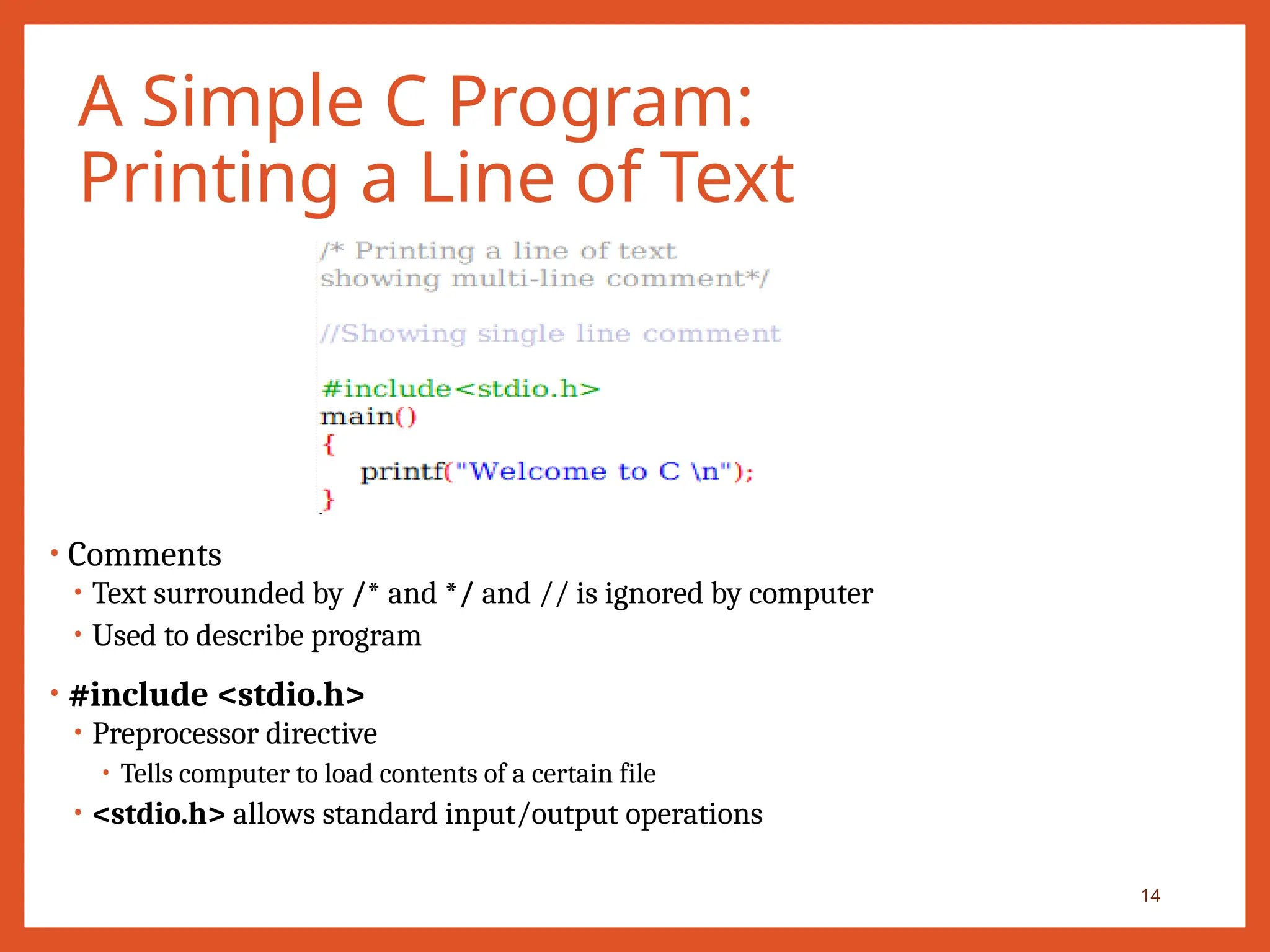 A Simple C Program:
Printing a Line of Text
• Comments
• Text surrounded by /* and */ and // is ignored by computer
• Used to describe program
• #include <stdio.h>
• Preprocessor directive
• Tells computer to load contents of a certain file
• <stdio.h> allows standard input/output operations
14
 