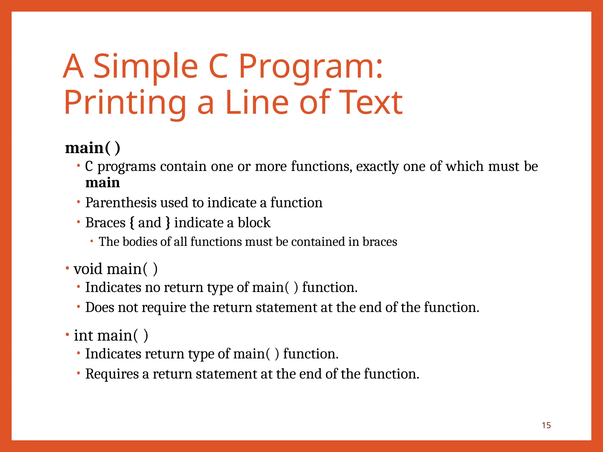 A Simple C Program:
Printing a Line of Text
main( )
• C programs contain one or more functions, exactly one of which must be
main
• Parenthesis used to indicate a function
• Braces { and } indicate a block
• The bodies of all functions must be contained in braces
• void main( )
• Indicates no return type of main( ) function.
• Does not require the return statement at the end of the function.
• int main( )
• Indicates return type of main( ) function.
• Requires a return statement at the end of the function.
15
 
