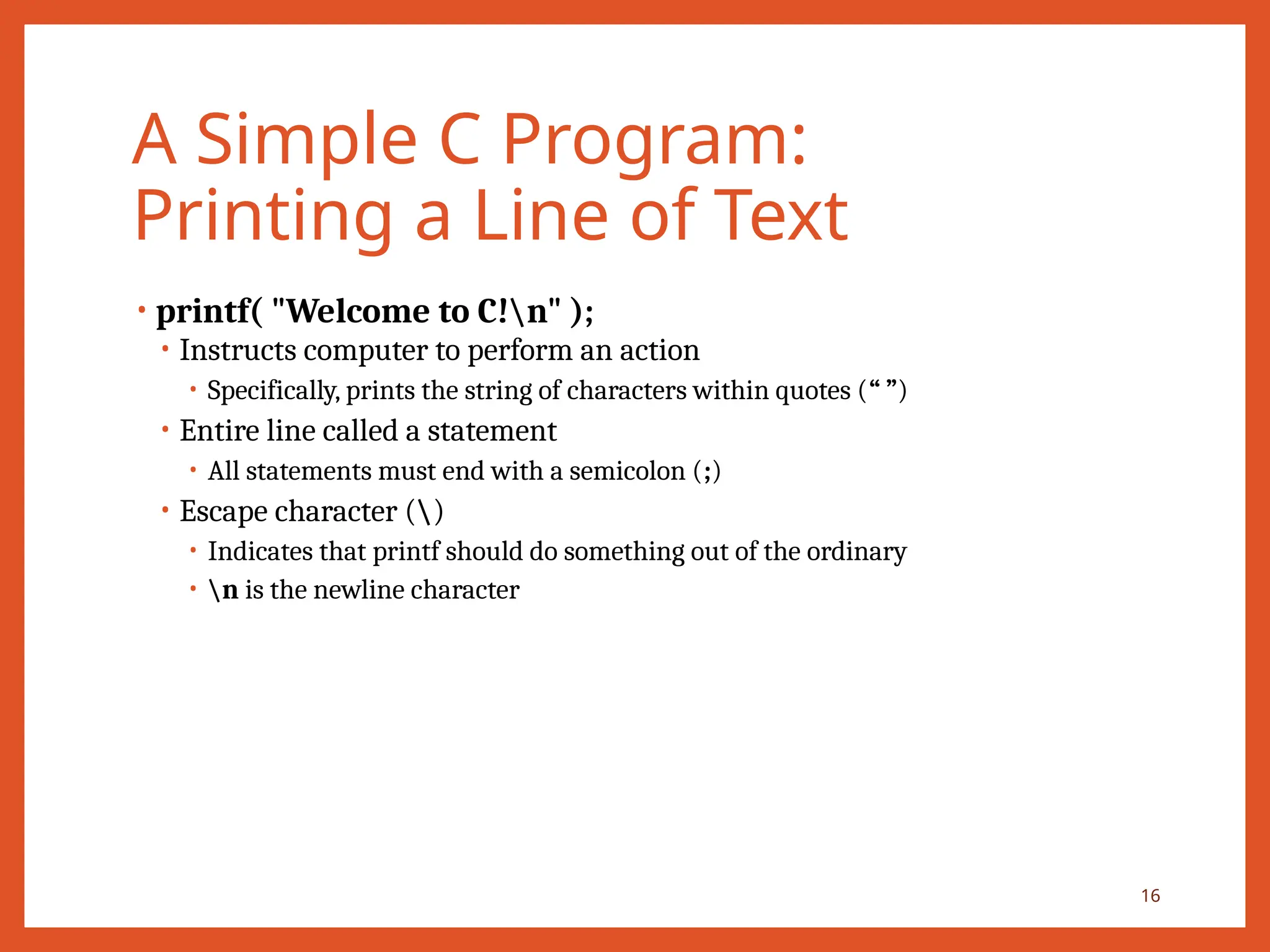 A Simple C Program:
Printing a Line of Text
• printf( "Welcome to C!n" );
• Instructs computer to perform an action
• Specifically, prints the string of characters within quotes (“ ”)
• Entire line called a statement
• All statements must end with a semicolon (;)
• Escape character ()
• Indicates that printf should do something out of the ordinary
• n is the newline character
16
 