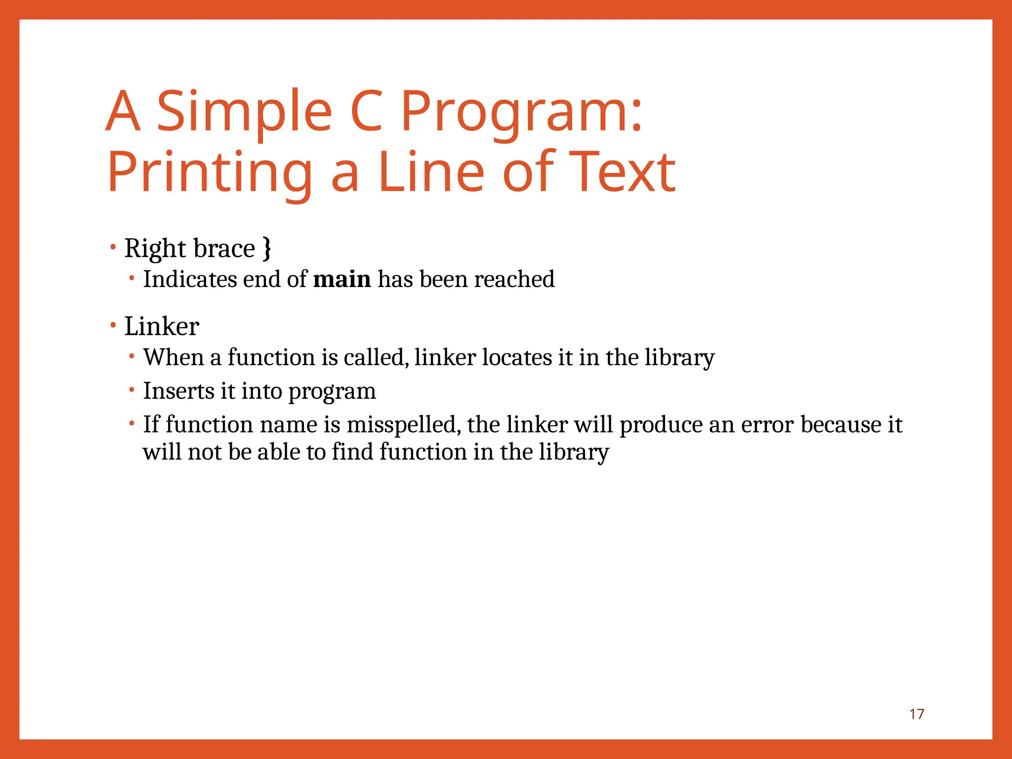 A Simple C Program:
Printing a Line of Text
• Right brace }
• Indicates end of main has been reached
• Linker
• When a function is called, linker locates it in the library
• Inserts it into program
• If function name is misspelled, the linker will produce an error because it
will not be able to find function in the library
17
 