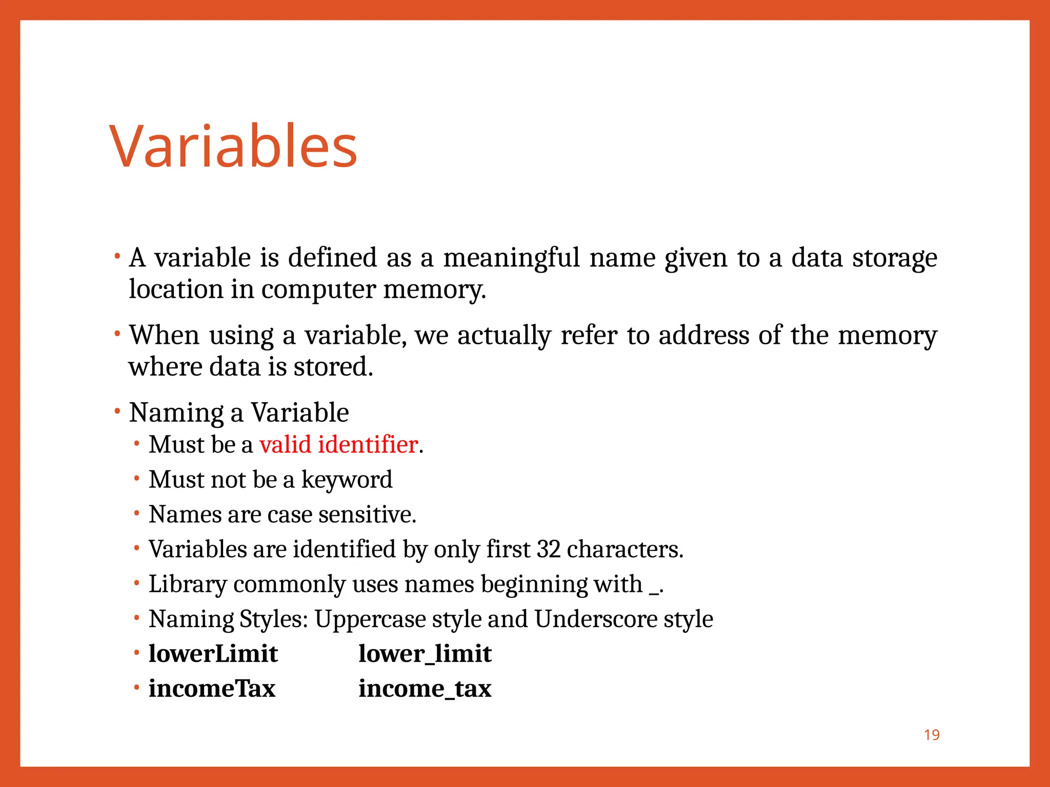 Variables
• A variable is defined as a meaningful name given to a data storage
location in computer memory.
• When using a variable, we actually refer to address of the memory
where data is stored.
• Naming a Variable
• Must be a valid identifier.
• Must not be a keyword
• Names are case sensitive.
• Variables are identified by only first 32 characters.
• Library commonly uses names beginning with _.
• Naming Styles: Uppercase style and Underscore style
• lowerLimit lower_limit
• incomeTax income_tax
19
 
