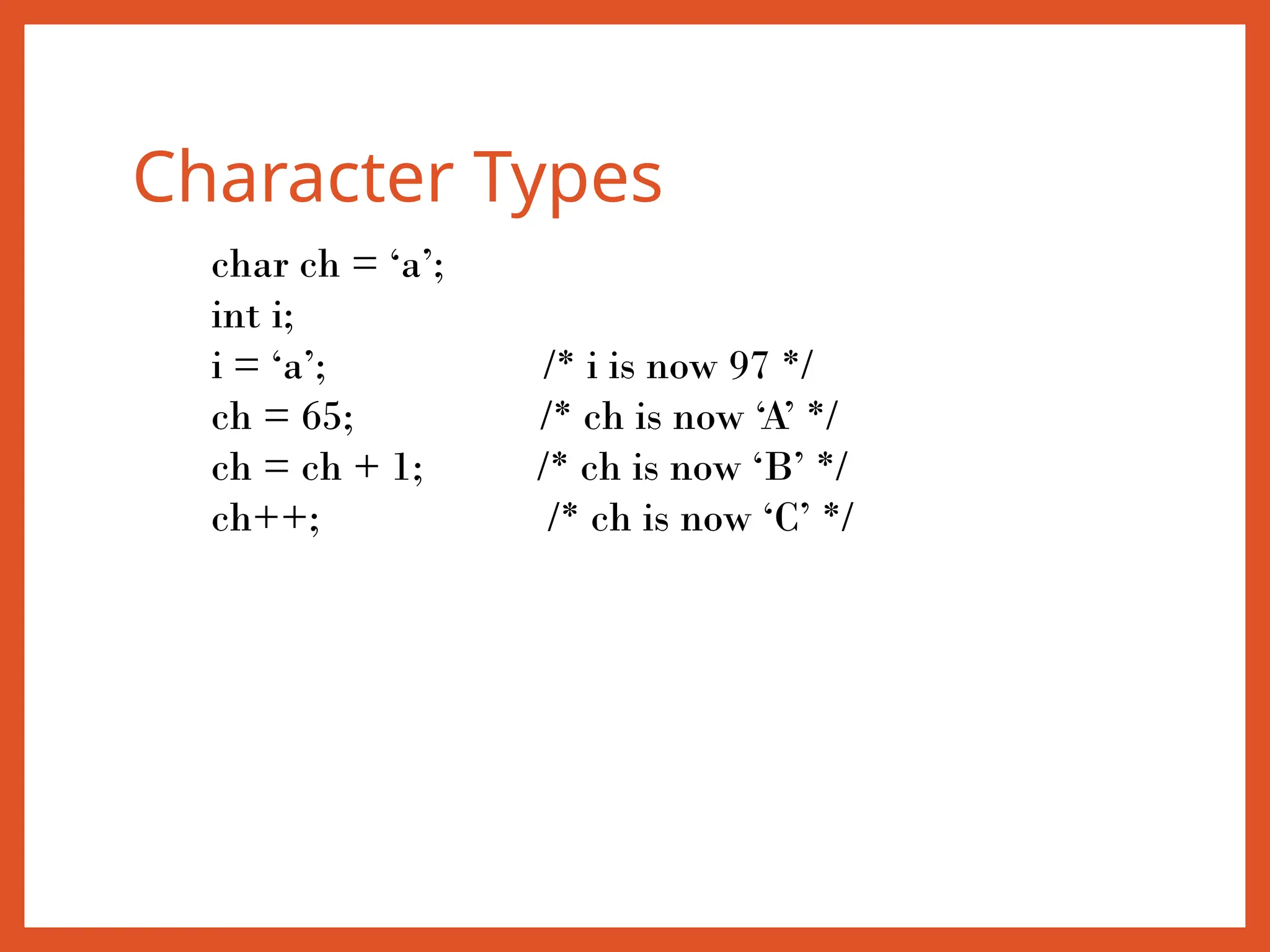 Character Types
char ch = ‘a’;
int i;
i = ‘a’; /* i is now 97 */
ch = 65; /* ch is now ‘A’ */
ch = ch + 1; /* ch is now ‘B’ */
ch++; /* ch is now ‘C’ */
 