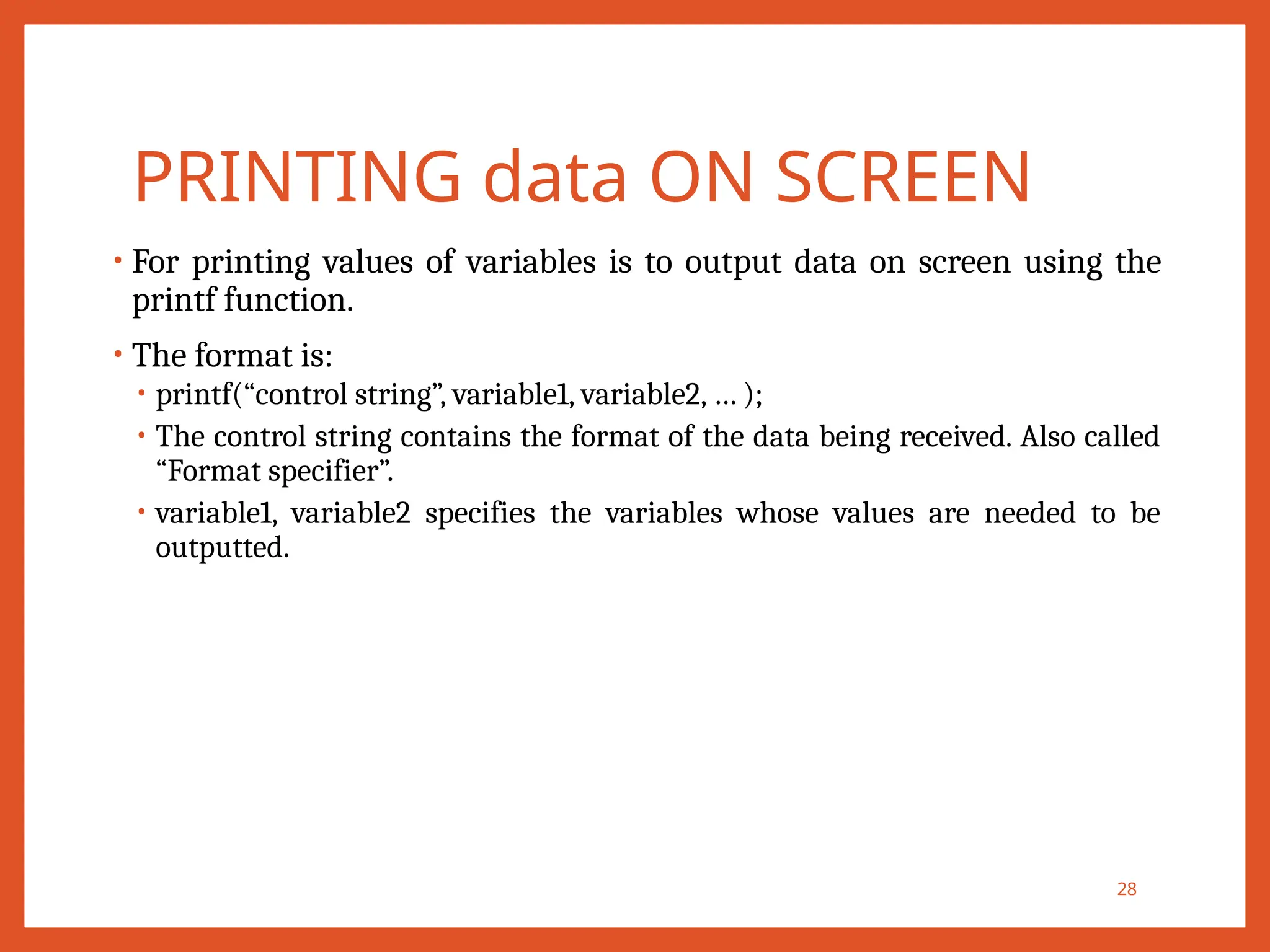 PRINTING data ON SCREEN
• For printing values of variables is to output data on screen using the
printf function.
• The format is:
• printf(“control string”, variable1, variable2, … );
• The control string contains the format of the data being received. Also called
“Format specifier”.
• variable1, variable2 specifies the variables whose values are needed to be
outputted.
28
 