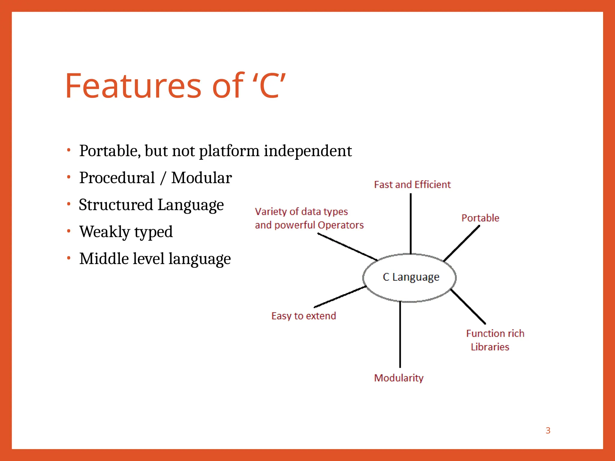 Features of ‘C’
• Portable, but not platform independent
• Procedural / Modular
• Structured Language
• Weakly typed
• Middle level language
3
 