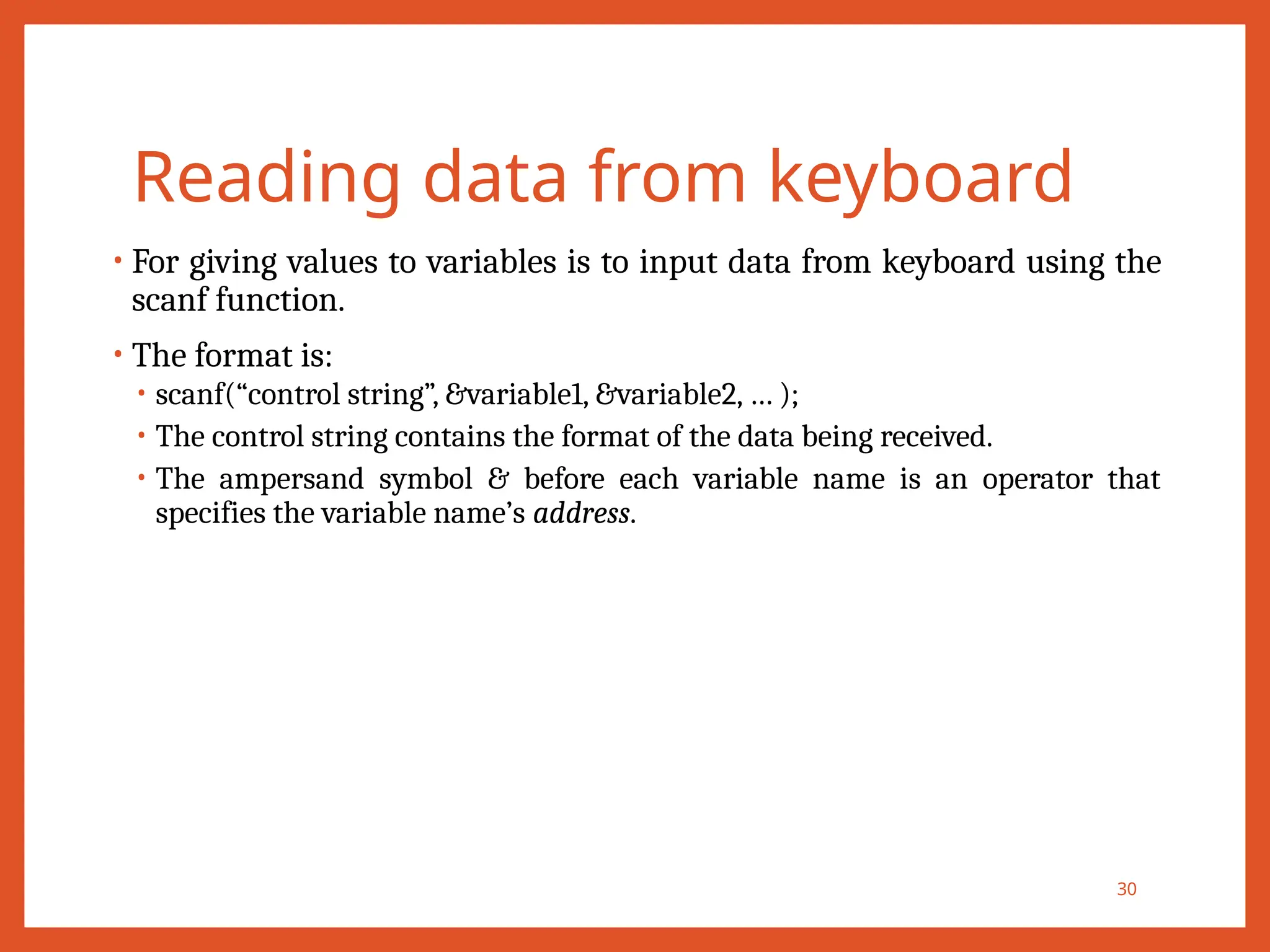 Reading data from keyboard
• For giving values to variables is to input data from keyboard using the
scanf function.
• The format is:
• scanf(“control string”, &variable1, &variable2, … );
• The control string contains the format of the data being received.
• The ampersand symbol & before each variable name is an operator that
specifies the variable name’s address.
30
 