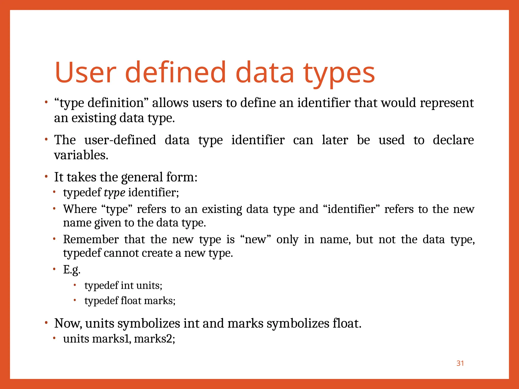 User defined data types
• “type definition” allows users to define an identifier that would represent
an existing data type.
• The user-defined data type identifier can later be used to declare
variables.
• It takes the general form:
• typedef type identifier;
• Where “type” refers to an existing data type and “identifier” refers to the new
name given to the data type.
• Remember that the new type is “new” only in name, but not the data type,
typedef cannot create a new type.
• E.g.
• typedef int units;
• typedef float marks;
• Now, units symbolizes int and marks symbolizes float.
• units marks1, marks2;
31
 