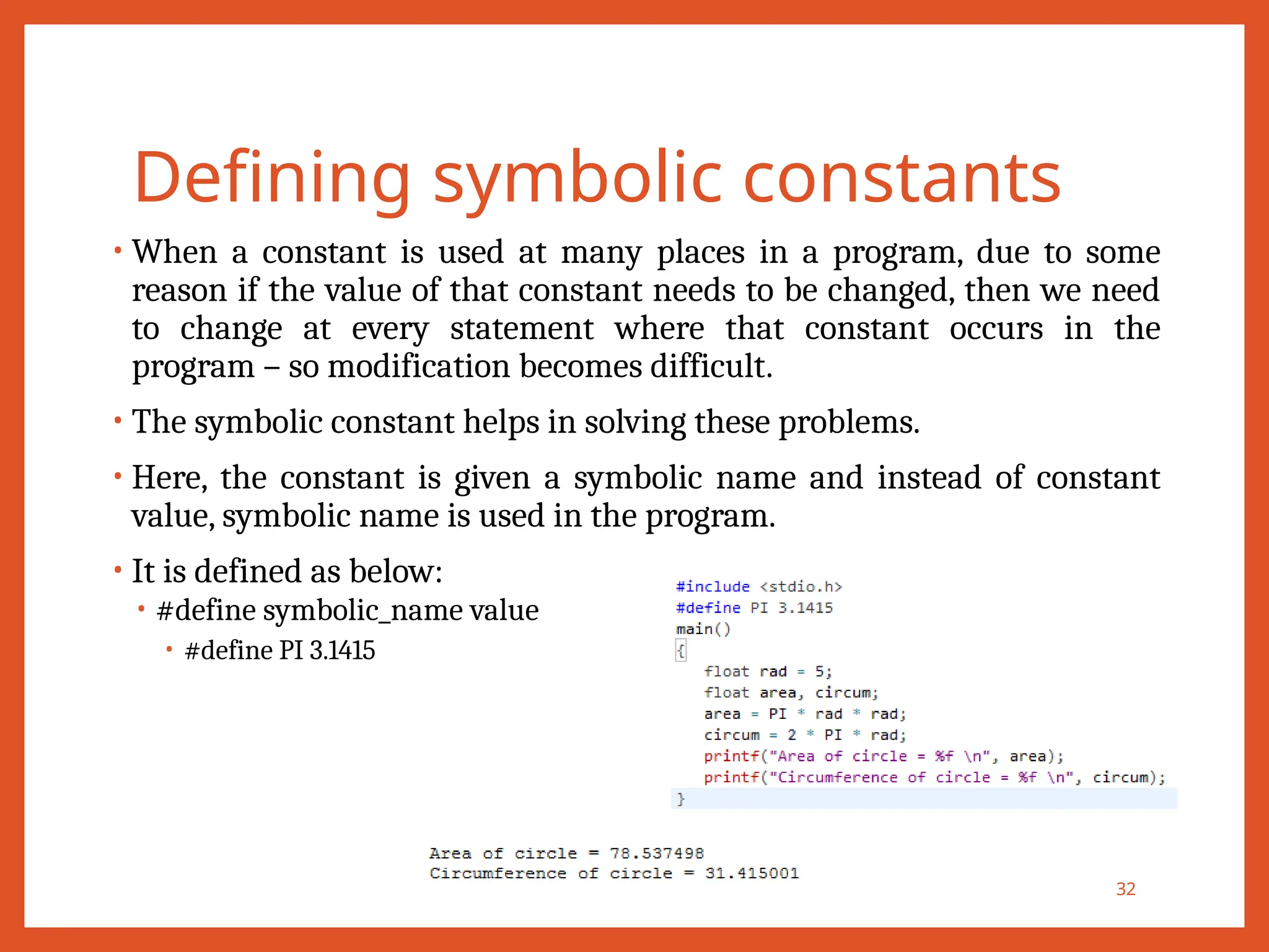 Defining symbolic constants
• When a constant is used at many places in a program, due to some
reason if the value of that constant needs to be changed, then we need
to change at every statement where that constant occurs in the
program – so modification becomes difficult.
• The symbolic constant helps in solving these problems.
• Here, the constant is given a symbolic name and instead of constant
value, symbolic name is used in the program.
• It is defined as below:
• #define symbolic_name value
• #define PI 3.1415
32
 