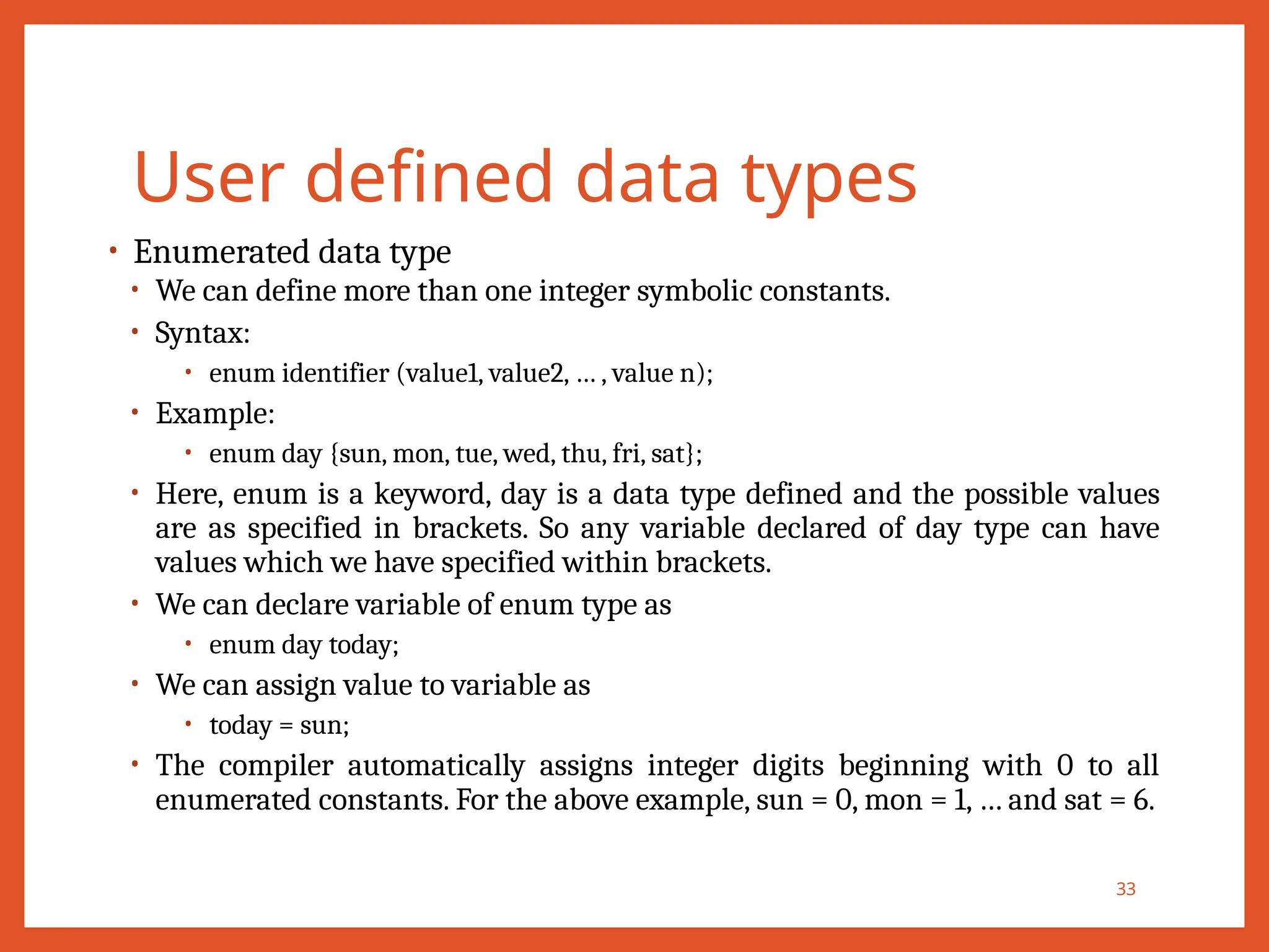 User defined data types
• Enumerated data type
• We can define more than one integer symbolic constants.
• Syntax:
• enum identifier (value1, value2, … , value n);
• Example:
• enum day {sun, mon, tue, wed, thu, fri, sat};
• Here, enum is a keyword, day is a data type defined and the possible values
are as specified in brackets. So any variable declared of day type can have
values which we have specified within brackets.
• We can declare variable of enum type as
• enum day today;
• We can assign value to variable as
• today = sun;
• The compiler automatically assigns integer digits beginning with 0 to all
enumerated constants. For the above example, sun = 0, mon = 1, … and sat = 6.
33
 
