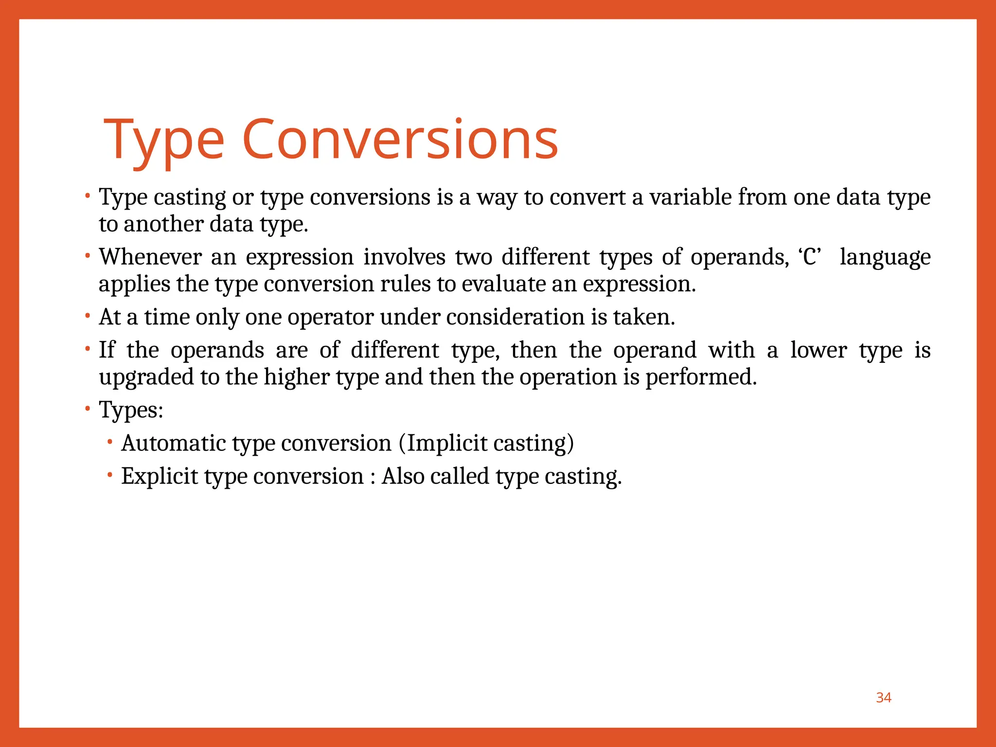 Type Conversions
34
• Type casting or type conversions is a way to convert a variable from one data type
to another data type.
• Whenever an expression involves two different types of operands, ‘C’ language
applies the type conversion rules to evaluate an expression.
• At a time only one operator under consideration is taken.
• If the operands are of different type, then the operand with a lower type is
upgraded to the higher type and then the operation is performed.
• Types:
• Automatic type conversion (Implicit casting)
• Explicit type conversion : Also called type casting.
 