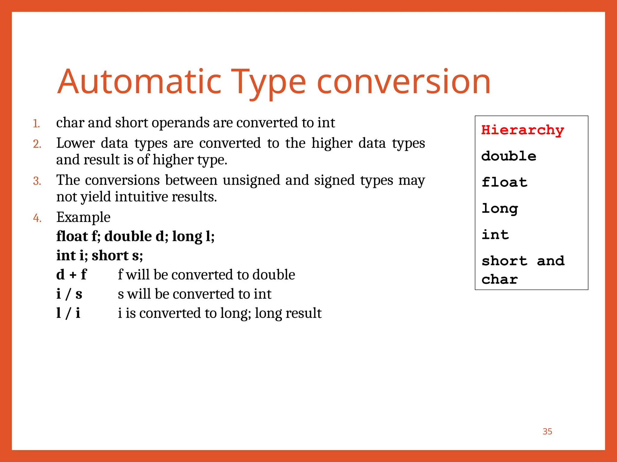 Automatic Type conversion
35
1. char and short operands are converted to int
2. Lower data types are converted to the higher data types
and result is of higher type.
3. The conversions between unsigned and signed types may
not yield intuitive results.
4. Example
float f; double d; long l;
int i; short s;
d + f f will be converted to double
i / s s will be converted to int
l / i i is converted to long; long result
Hierarchy
double
float
long
int
short and
char
 