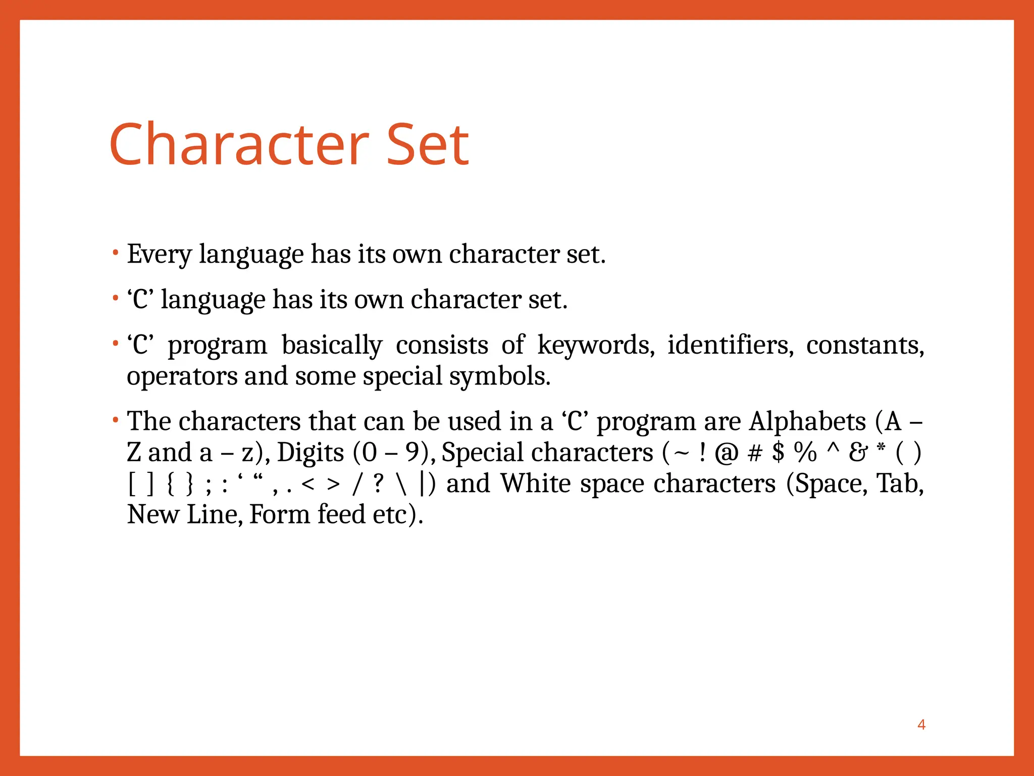 Character Set
• Every language has its own character set.
• ‘C’ language has its own character set.
• ‘C’ program basically consists of keywords, identifiers, constants,
operators and some special symbols.
• The characters that can be used in a ‘C’ program are Alphabets (A –
Z and a – z), Digits (0 – 9), Special characters (~ ! @ # $ % ^ & * ( )
[ ] { } ; : ‘ “ , . < > / ?  |) and White space characters (Space, Tab,
New Line, Form feed etc).
4
 