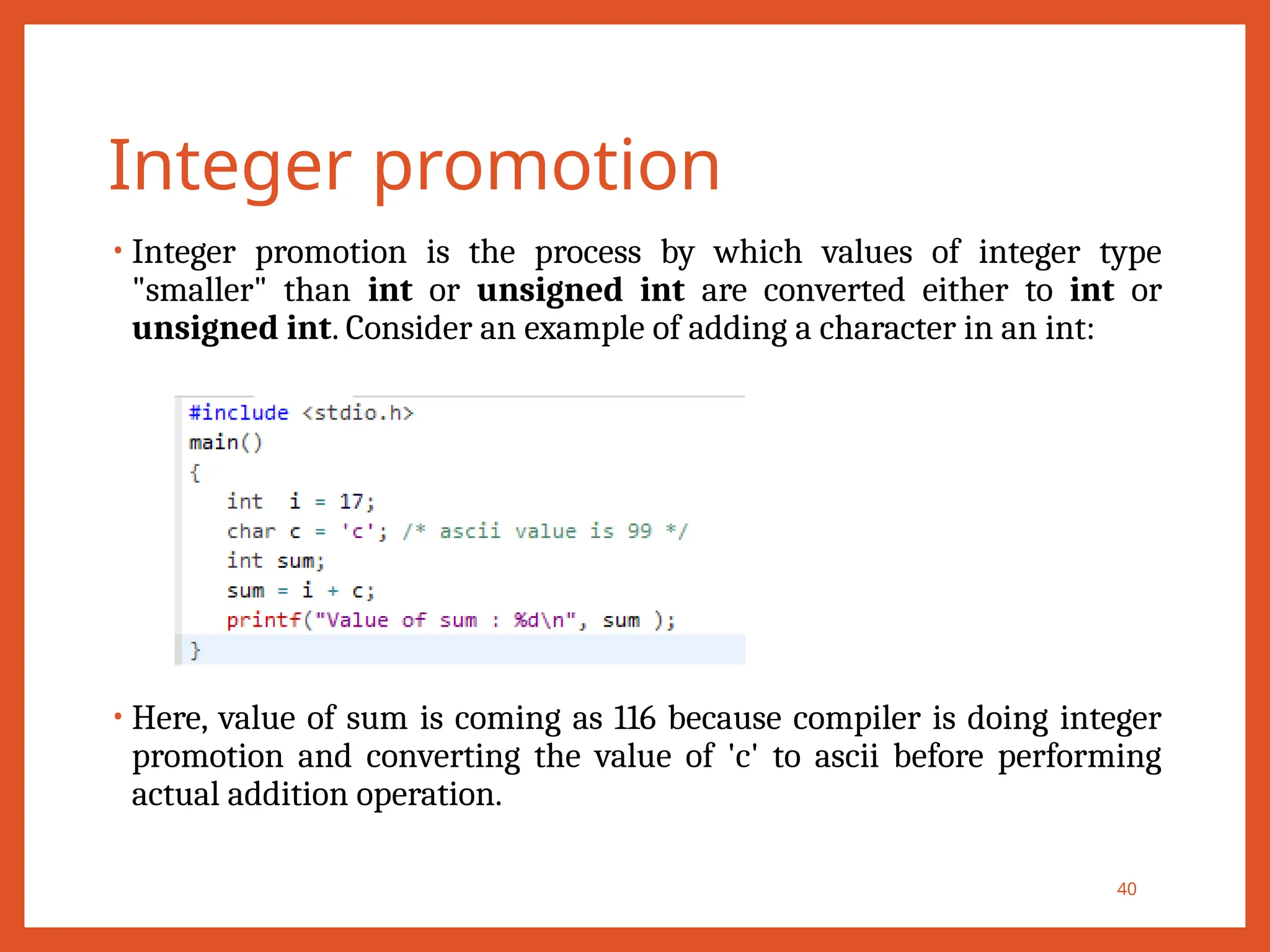 Integer promotion
• Integer promotion is the process by which values of integer type
"smaller" than int or unsigned int are converted either to int or
unsigned int. Consider an example of adding a character in an int:
• Here, value of sum is coming as 116 because compiler is doing integer
promotion and converting the value of 'c' to ascii before performing
actual addition operation.
40
 
