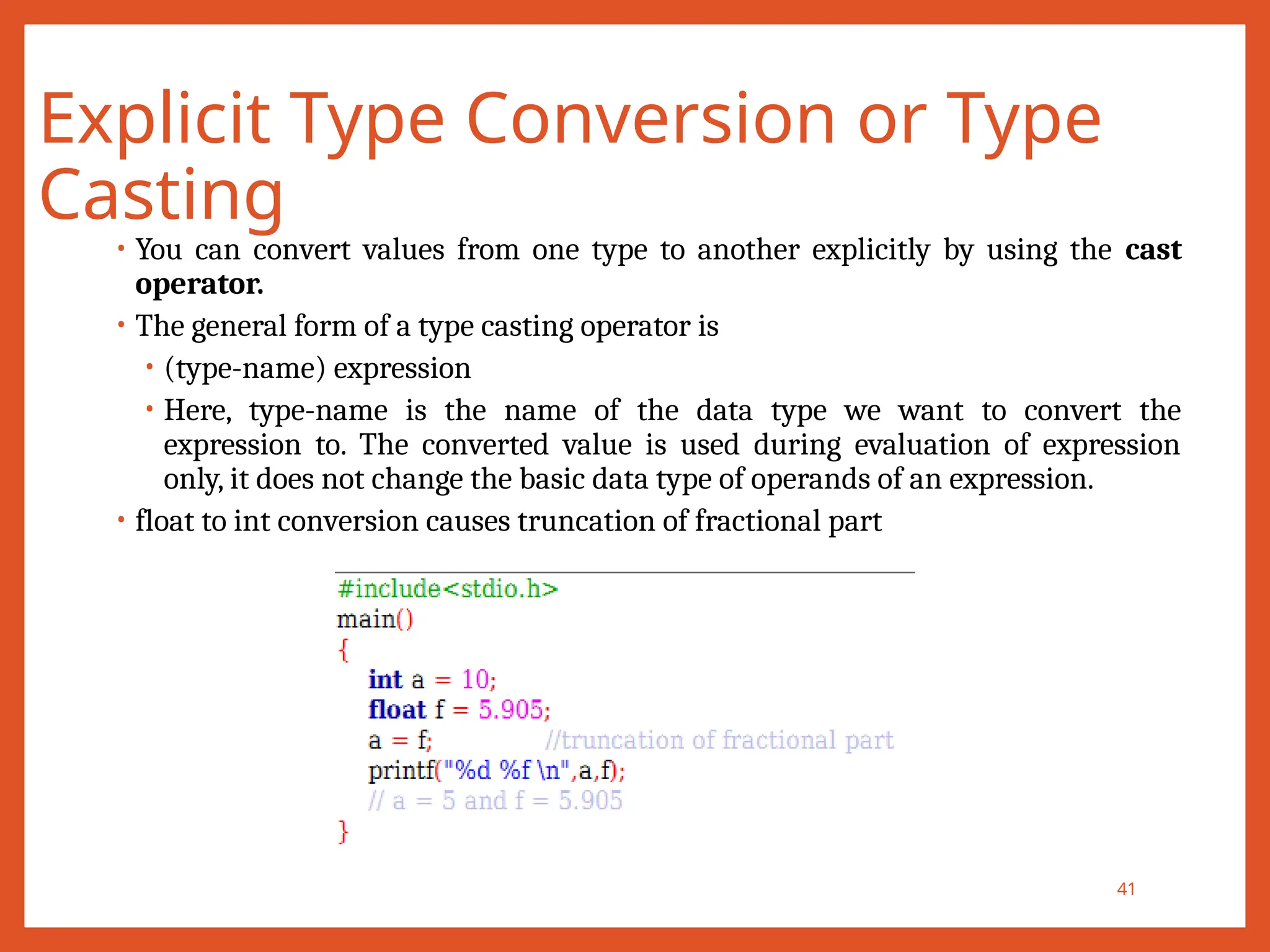Explicit Type Conversion or Type
Casting
41
• You can convert values from one type to another explicitly by using the cast
operator.
• The general form of a type casting operator is
• (type-name) expression
• Here, type-name is the name of the data type we want to convert the
expression to. The converted value is used during evaluation of expression
only, it does not change the basic data type of operands of an expression.
• float to int conversion causes truncation of fractional part
 