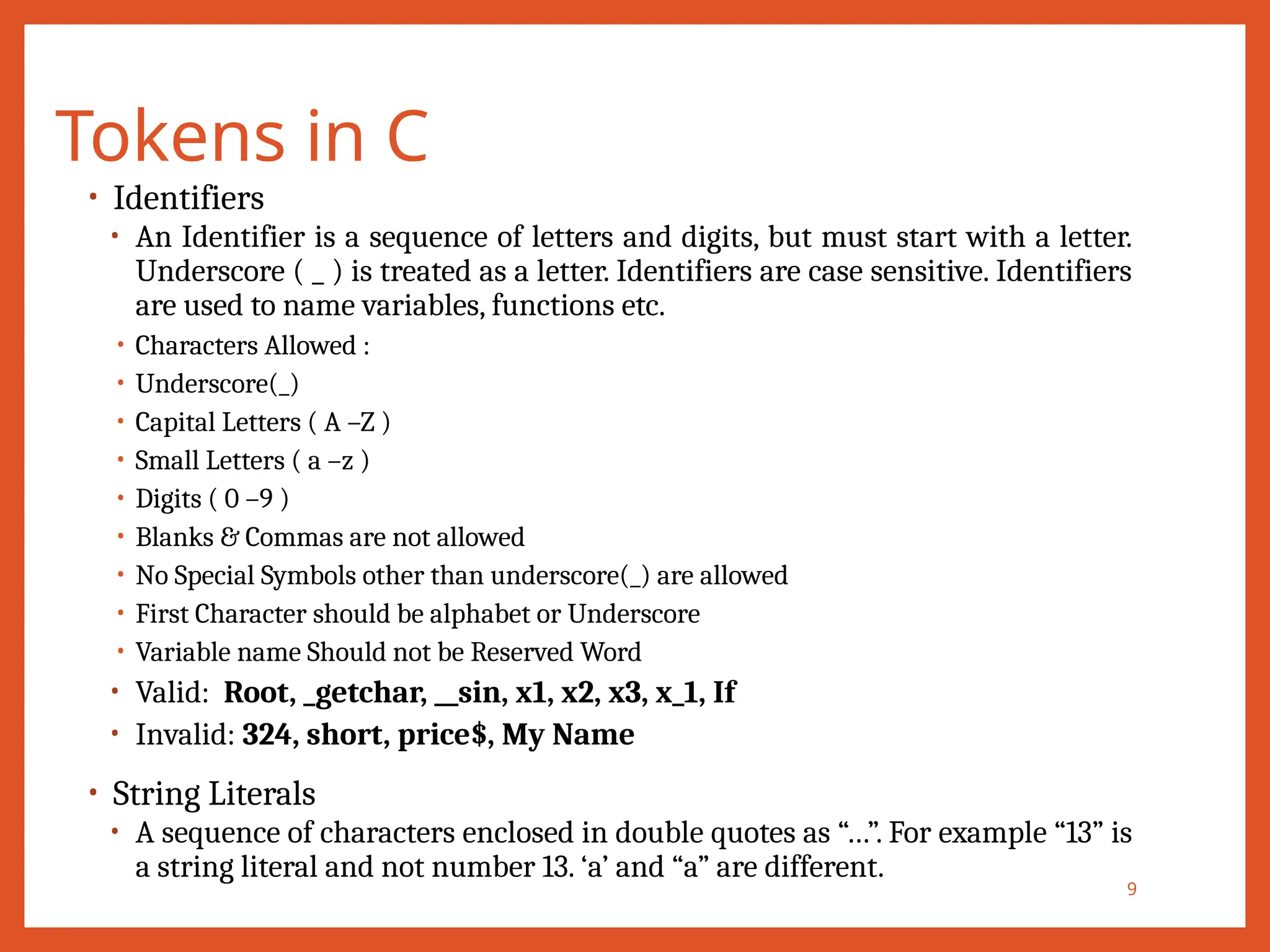 Tokens in C
9
• Identifiers
• An Identifier is a sequence of letters and digits, but must start with a letter.
Underscore ( _ ) is treated as a letter. Identifiers are case sensitive. Identifiers
are used to name variables, functions etc.
• Characters Allowed :
• Underscore(_)
• Capital Letters ( A –Z )
• Small Letters ( a –z )
• Digits ( 0 –9 )
• Blanks & Commas are not allowed
• No Special Symbols other than underscore(_) are allowed
• First Character should be alphabet or Underscore
• Variable name Should not be Reserved Word
• Valid: Root, _getchar, __sin, x1, x2, x3, x_1, If
• Invalid: 324, short, price$, My Name
• String Literals
• A sequence of characters enclosed in double quotes as “…”. For example “13” is
a string literal and not number 13. ‘a’ and “a” are different.
 