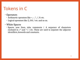 Tokens in C
10
• Operators
• Arithmetic operators like +, -, *, / ,% etc.
• Logical operators like ||, &&, ! etc. and so on.
• White Spaces
• Spaces, new lines, tabs, comments ( A sequence of characters
enclosed in /* and */ ) etc. These are used to separate the adjacent
identifiers, kewords and constants.
 
