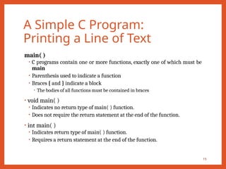 A Simple C Program:
Printing a Line of Text
main( )
• C programs contain one or more functions, exactly one of which must be
main
• Parenthesis used to indicate a function
• Braces { and } indicate a block
• The bodies of all functions must be contained in braces
• void main( )
• Indicates no return type of main( ) function.
• Does not require the return statement at the end of the function.
• int main( )
• Indicates return type of main( ) function.
• Requires a return statement at the end of the function.
15
 