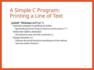 A Simple C Program:
Printing a Line of Text
• printf( "Welcome to C!n" );
• Instructs computer to perform an action
• Specifically, prints the string of characters within quotes (“ ”)
• Entire line called a statement
• All statements must end with a semicolon (;)
• Escape character ()
• Indicates that printf should do something out of the ordinary
• n is the newline character
16
 