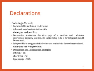 Declarations
• Declaring a Variable
• Each variable used must be declared.
• A form of a declaration statement is
data-type var1, var2,…;
• Declaration announces the data type of a variable and allocates
appropriate memory location. No initial value (like 0 for integers) should
be assumed.
• It is possible to assign an initial value to a variable in the declaration itself.
data-type var = expression;
• Declaration and Initialization Examples
int sum = 10;
char letter = ‘a’;
float marks = 78.5;
21
 