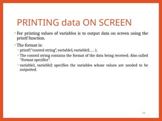 PRINTING data ON SCREEN
• For printing values of variables is to output data on screen using the
printf function.
• The format is:
• printf(“control string”, variable1, variable2, … );
• The control string contains the format of the data being received. Also called
“Format specifier”.
• variable1, variable2 specifies the variables whose values are needed to be
outputted.
28
 