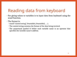Reading data from keyboard
• For giving values to variables is to input data from keyboard using the
scanf function.
• The format is:
• scanf(“control string”, &variable1, &variable2, … );
• The control string contains the format of the data being received.
• The ampersand symbol & before each variable name is an operator that
specifies the variable name’s address.
30
 