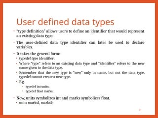 User defined data types
• “type definition” allows users to define an identifier that would represent
an existing data type.
• The user-defined data type identifier can later be used to declare
variables.
• It takes the general form:
• typedef type identifier;
• Where “type” refers to an existing data type and “identifier” refers to the new
name given to the data type.
• Remember that the new type is “new” only in name, but not the data type,
typedef cannot create a new type.
• E.g.
• typedef int units;
• typedef float marks;
• Now, units symbolizes int and marks symbolizes float.
• units marks1, marks2;
31
 